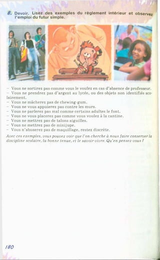 8 . Devoir. Lisez des exemptes du règlement intérieur et observez
l’emploi du futur simple.
Vous ne sortirez pas comme vous le voulez en cas d’absence de professeur.
Vous ne prendrez pas d’argent au lycée, ou des objets non identifiés sco-
lairement.
- Vous ne mâcherez pas de chewing-gum.
- Vous ne vous appuierez pas contre les murs.
- Vous ne parlerez pas mal comme certains adultes le font.
Vous ne vous placerez pas comme vous voulez à la cantine.
- Vous ne mettrez pas de talons aiguilles.
- Vous ne mettrez pas de minijupe.
- Vous n’abuserez pas de maquillage, restez discrète.
Avec ces exemples, vous pouvez voir que l'on cherche à nous faire conserverla
discipline scolaire, la bonne tenue, et le savoir-vivre. Qu’en pensez-vous ?
/80
J
 