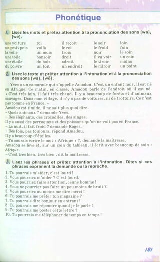 Phonétique
/, Lisez les mots et prêtez attention à la prononciation des sons [wa],
[wë].
une voiture toi il reçoit le soir loin
un petit pois voilà le roi le froid foin
la voile un mois trois noir le soin
une toile bonsoir droit il va voir un coin
une étoile du bois adroit le tiroir moins
du poivre un toit un endroit le miroir un point
2 . Lisez le texte et prêtez attention à l’intonation et à la prononciation
des sons [wa], [wë].
Yves a un camarade qui s’appelle Amadou. C’est un enfant noir, il est né
en Afrique. Ce matin, en classe, Amadou parle de l’endroit où il est né.
«C’est très loin, il fait très chaud. Il y a beaucoup de forêts et d’animaux
sauvages. Dans mon village, il n’y a pas de voitures, ni de trottoirs. Ce n’est
pas comme en France. *
Amadou est timide, il ne sait plus quoi dire.
- Quels animaux ? demande Yves.
Des éléphants, des crocodiles, des singes.
Il ya aussi des perroquets et des poissons qu’on ne voit pas en France.
- La nuit, il fait froid ? demande Roger.
- Des fois, pas toujours, répond Amadou.
Il ya beaucoup d’étoiles.
Tu saurais écrire le mot * Afrique * ?, demande la maîtresse.
Amadou se lève et, sur un coin du tableau, il écrit avec beaucoup de soin :
Afrique.
- C’est très bien, très bien , dit la maîtresse.
3. Lisez les phrases et prêtez attention à l’intonation. Dites si ces
phrases expriment la demande ou la reproche.
1. Tu pourrais m’aider, c’est lourd !
2. Vous pourriez m’aider ? C’est lourd.
3. Vous pourriez faire attention, jeune homme !
4. Vous ne pourriez pas faire un peu moins de bruit ?
5. Vous pourriez au moins me dire merci !
6. Tu pourrais me prêter ton magazine ?
7. Tu pourrais dire bonjour en entrant !
8. Tu pourrais me répondre quand je te parle !
9. Tu pourrais me poster cette lettre ?
10. Tu pourrais me téléphoner de temps en temps !
 