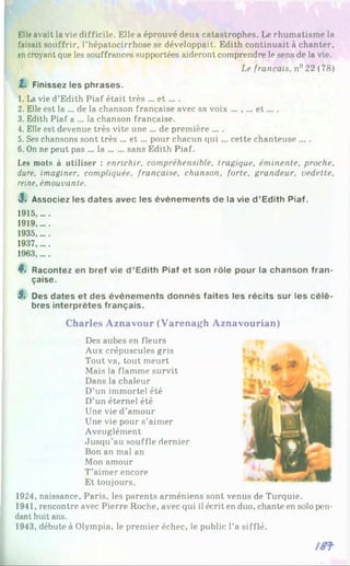 Elleavait la vie difficile. Elle a éprouvé deux catastrophes. Le rhumatisme la
faisait souffrir, l’hépatocirrhose se développait. Edith continuait à chanter,
encroyant que les souffrances supportées aideront comprendre le sens de la vie.
Le français, n° 22 (78)
Z. Finissez les phrases.
1. La vie d’Edith Piaf était très ... e t ... .
2. Elle est la ... de la chanson française avec sa voix ... , ... e t ... .
3. Edith Piaf a ... la chanson française.
4. Elle est devenue très vite une ... de première ... .
5. Ses chansons sont très ... e t... pour chacun qui ... cette chanteuse ... .
6. On ne peut pas ... la ......sans Edith Piaf.
Les mots à utiliser : enrichir, compréhensible, tragique, éminente, proche,
dure, imaginer, compliquée, française, chanson, forte, grandeur, vedette,
reine, émouvante.
3. Associez les dates avec les événem ents de la vie d ’Edith Piaf.
1915,....
1919.....
1935.....
1937.....
1963.....
4. Racontez en bref vie d ’Edith Piaf et son rôle pour la chanson fra n ­
çaise.
5. Des dates et des événem ents donnés faites les récits sur les c é lè ­
bres interprètes français.
C h arles A z n a v o u r (V a re n a g h A z n a v o u ria n )
Des aubes en fleurs
Aux crépuscules gris
Tout va, tout meurt
Mais la flamme survit
Dans la chaleur
D’un immortel été
D’un éternel été
Une vie d’amour
Une vie pour s’aimer
Aveuglément
Jusqu’au souffle dernier
Bon an mal an
Mon amour
T’aimer encore
Et toujours.
1924, naissance, Paris, les parents arméniens sont venus de Turquie.
1941, rencontre avec Pierre Roche, avec qui il écrit en duo, chante en solo pen­
dant huit ans.
1943, débute à Olympia, le premier échec, le public l’a sifflé.
 