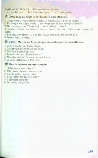 6. Aznavour est devenu classique de la chanson :
a. D politique b. □ romantique c. □ populaire
8. Conjuguez au futur le verbe entre parenthèses.
1. Je (passer)... vous prendre demain matin à huit heures et demi.
2. Est-ce que vous (pouvoir) ... me remplacer la semaine prochaine ?
3. Ne t'inquiète pas !Tu (voir).... tout (aller) ... bien !
4. Rendez-vous à six heures. Nous (prendre) ... la route à six heures et
quart.
5. Samedi, je te (faire)... une tarte aux pommes. Tu adores ça !
6. Qui (vivre)... (voir)... !
4. Devoir. Mettez au futur simple les verbes entre parenthèses.
1. Je ne vous le (pardonner) pas.
2. Cela (provoquer) une discussion.
3. Nous ne le (oublier) pas.
4. Quand le lui (expliquer)-vous ?
5. Nous (se réunir) la semaine prochaine.
6. Je vous (attendre) à l’entrée.
/0. Devoir. Mettez au futur simple.
1. (Aller)-vous au cinéma ?
2. Elle (avoir) besoin de ces livres.
3. Il ne (vouloir) pas la voir.
4. Vous (être) occupés ce soir ?
5. Il (falloir) attendre.
6. Je (tenir) ma parole.
 