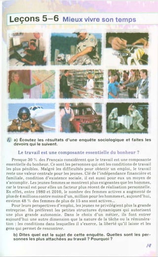 Leçons 5—
6 Mieux vivre son temps
/, a) Écoutez les résultats d ’une enquête sociologique et faites les
devoirs qui le suivent.
Le travail est une composante essentielle du bonheur ?
Presque 30 % des Français considèrent que le travail est une composante
essentielle du bonheur. Ce sont les personnes qui ont les conditions de travail
les plus pénibles. Malgré les difficultés pour obtenir un emploi, le travail
reste une valeur centrale pour les jeunes. Clé de l’indépendance financière et
familiale, condition d’existence sociale, il est aussi pour eux un moyen de
s’accomplir. Les jeunes femmes se montrent plus exigeantes que les hommes,
car le travail est pour elles un facteur plus récent de réalisation personnelle.
En effet, entre 1980 et 2010, le nombre des femmes actives a augmenté de
plus de 4 millions contre moins d’un, million pour les hommes et, aujourd’hui,
environ 48 % des femmes de plus de 15 ans sont actives...
Pour leurs perspectives d’emploi, les jeunes ne privilégient plus la grande
entreprise. Ils préfèrent les petites structures dynamiques qui autorisent
une plus grande autonomie. Dans le choix d’un métier, ils font entrer
aujourd’hui une autre dimension que la nature de la tâche ou la rémunéra­
tion : les conditions dans lesquelles il s’exerce, la liberté qu’il laisse et les
gens qui permet de rencontrer.
b) Dites quel est le sujet de cette enquête. Quelles sont les per­
sonnes les plus attachées au travail ? Pourquoi ?
ІЯ
 