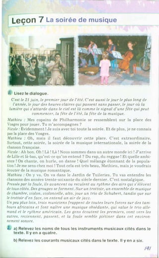 Leçon 7 La soirée de musique
A Lisez le dialogue.
C'est le 21 juin, le premier jour de l’été. C’est aussi le jour le plus long de
l’année, le jour des heures claires qui passent sans passer, le jour où la
lumière qui s’attarde dans le ciel est là comme le signal d'une fête qui peut
commencer, la fête de l'été, la fête de la musique.
Mathieu : Mes copains de Philharmonie se ressemblent sur la place des
Vosges pour jouer. Tu m’accompagnes ?
Nicole :Évidemment !Je suis avec toi toute la soirée. Et de plus, je ne connais
pas la place des Vosges.
Mathieu : Oh, mais il faut découvrir cette place. C’est extraordinaire.
Surtout, cette soirée, la soirée de la musique internationale, la soirée de la
chanson française.
Nicole :Ah bon. Oh !Là !Là !Nous sommes dans un autre monde ici !J ’arrive
de Lille et là-bas, qu’est-ce qu’on entend ? Du rap, du reggae !Et quelle ambi­
ance !On chante, on hurle, on danse ! Quel mélange étonnant de la popula­
tion !Je me sens chez moi !Tout cela est très beau, Mathieu, mais je voudrais
écouter de la musique romantique.
Mathieu : On y va. On va dans le Jardin de Tuileries. Tu vas entendre les
chansons des années trente-soixante du siècle dernier. C’est nostalgique.
Pressés par la foule, ils avancent ou reculent au rythme des airs qui s’élèvent
de tous côtés. Des groupes se forment. Sur un trottoir, un ensemble de musique
de chambre, violon, violoncelle, alto, joue un trio de Schubert, tandis que sur
le trottoir d’en face, on entend un air de jazz.
Un peu plus loin, trois musiciens frappent de toutes leurs forces sur des tam
bours africains et font naître une musique obsédante, qui salue le trio aile
mand et le rythme américain. Les gens écoutent les premiers, vont vers les
autres, reviennent, passent, et la foule semble piétiner dans cet environ
nement sonore.
t . a) Relevez les noms de tous les instruments musicaux cités dans le
texte. Il y en a quatre.
b) Relevez les courants musicaux cités dans le texte. Il y en a six.
/? /
 
