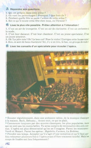 J« Répondez aux questions.
1. Qui est présent dans cette scène ?
2. Où vont les personnages ? Pourquoi ? Que font-ils ?
3. Pendant quelle fête se passe l’action de cette scène ?
4. Est-ce qu’il existe cette fête chez nous, en Ukraine ?
4% Lisez le plus vite possible. Prêtez attention à l’intonation !
1. C’est un air de trompette. C’est un air de clarinette. C’est un orchestre à
la mode.
2. C’est leur danseur. C’est leur chanteur. C’est un jeune spectateur. C’est
un jeune amateur.
3. Oh !La jolie note !Oh !Le beau sol !Pose le violon !Corrigez cette fausse note!
4. Eux, ce sont de bons chanteurs !Ici, il y a un trio, là-bas, un groupe de rock!
3 » Lisez les conseils d ’un spécialiste pour écouter l’opéra.
►
Écouter régulièrement, dans une ambiance calme, de la musique classique
à la maison. Bach, Debussy... Avant tout, ce qui te plaît.
►
Commencer toujours par des œuvres classiques, les plus populaires, mais
qui ne sont pas les moins belles. Tu seras surpris de reconnaître des airs con­
nus. L’opéra est plus démocratisé qu’on ne l’imagine. Parmi les musiciens :
Verdi et Mozart. Parmi les opéras : Rigoletto, Carmen, La Bohème.
►
Prendre son temps. Accepter qu’il s’agit d’une initiation et qu’il faut par­
fois retourner plusieurs fois à l’opéra avant d’être vraiment touché. Mais les
coups de foudre ont lieu fréquemment !
i<U
 