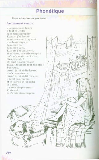 Phonétique
Lisez et apprenez par cœur.
Amusement sonore
J ’ai passé mon temps
à tout entendre
sans rien apprendre.
Et puis, j’ai écouté,
et encore mieux regardé.
J ’ai beaucoup vu,
beaucoup lu,
beaucoup vécu.
Et alors j’ai tout senti,
et surtout j’ai enfin compris
qu’il n’y avait rien à dire,
bien entendu !
Oh oui ! Il comprenait !
Il avait toujours tout compris !
Pourtant,
quand je lui ai dit écoute,
il n’a pas entendu,
quand je lui ai dit reviens,
il n’est pas revenu,
et le jour où je lui ai dit
je t’aime,
il a tout simplement ri.
Vraiment,
je n’avais rien compris.
m
 