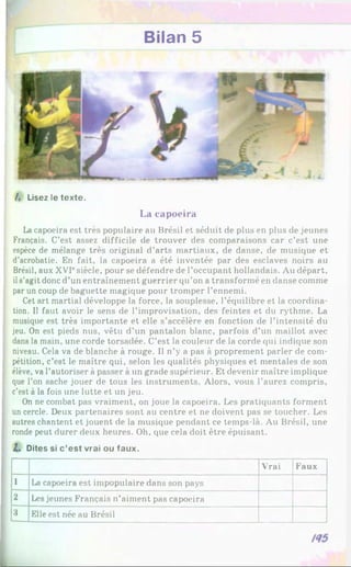 Bilan 5
/. Lisez le texte.
La capoeira
Lacapoeira est très populaire au Brésil et séduit de plus en plus de jeunes
Français. C’est assez difficile de trouver des comparaisons car c’est une
espèce de mélange très original d’arts martiaux, de danse, de musique et
d’acrobatie. En fait, la capoeira a été inventée par des esclaves noirs au
Brésil, aux XVIesiècle, pour se défendre de l’occupant hollandais. Au départ,
ils’agit donc d’un entraînement guerrier qu’on a transformé en danse comme
par un coup de baguette magique pour tromper l’ennemi.
Cet art martial développe la force, la souplesse, l’équilibre et la coordina­
tion. Il faut avoir le sens de l’improvisation, des feintes et du rythme. La
musique est très importante et elle s’accélère en fonction de l’intensité du
jeu. On est pieds nus, vêtu d’un pantalon blanc, parfois d’un maillot avec
dans la main, une corde torsadée. C’est la couleur de la corde qui indique son
niveau. Cela va de blanche à rouge. Il n’y a pas à proprement parler de com­
pétition, c’est le maître qui, selon les qualités physiques et mentales de son
élève, va l’autoriser à passer à un grade supérieur. Et devenir maître implique
que l’on sache jouer de tous les instruments. Alors, vous l’aurez compris,
c’est àla fois une lutte et un jeu.
On ne combat pas vraiment, on joue la capoeira. Les pratiquants forment
un cercle. Deux partenaires sont au centre et ne doivent pas se toucher. Les
autres chantent et jouent de la musique pendant ce temps-là. Au Brésil, une
ronde peut durer deux heures. Oh. que cela doit être épuisant.
Z. Dites si c’est vrai ou faux.
Vrai Faux
1 La capoeira est impopulaire dans son pays
2 Les jeunes Français n’aiment pas capoeira
3 Elle est née au Brésil
 