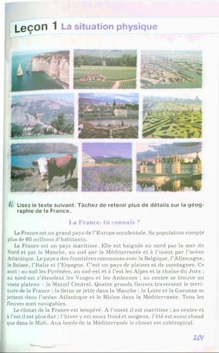 Leçon 1 La situation physique
/. Lisez le texte suivant. Tâchez de retenir plus de détails sur la géo g ­
raphie de la France.
La France, tu connaiH ?
La France est un grand pays de l’Europe occidentale. Sa population compte
plus de 60 millions d’habitants.
La France est un pays maritime. Elle est baignée au nord par la mer du
Nord et par la Manche, au sud par la Méditerranée et à l’ouest par l’océan
Atlantique. Le pays a des frontières communes avec la Belgique, l’Allemagne,
la Suisse, l’Italie et l’Espagne. C’est un pays de plaines et de montagnes. Ce
sont : au sud les Pyrénées, au sud-est et à l’est les Alpes et la chaîne du Jura :
au nord-est s’étendent les Vosges et les Ardennes ; au centre se trouve un
vaste plateau - le Massif Central. Quatre grands fleuves traversent le terri­
toire de la France : la Seine se jette dans la Manche ; la Loire et la Garonne se
jettent dans l’océan Atlantique et le Rhône dans la Méditerranée. Tous les
fleuves sont navigables.
Le climat de la France est tempéré. A l’ouest il est maritime ; au centre et
à l’est il est plus dur : l’hiver yest assez froid et neigeux, l’été est aussi chaud
que dans le Midi. Aux bords de la Méditerranée le climat est subtropical.
 
