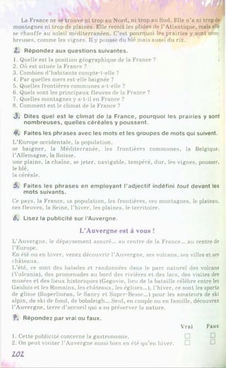 La France ne se trouve ni trop au Nord, ni trop au Sud. Elle n’a ni trop de
montagnes ni trop de plaines. Elle reçoit les pluies de l’Atlantique, mais elle
se chauffe au soleil méditerranéen. C’est pourquoi les prairies y sont nom­
breuses, comme les vignes. Il y pousse du blé mais aussi du riz.
Z . Répondez aux questions suivantes.
1. Quelle est la position géographique de la France ? .
2. Où est située la France ?
3. Combien d’habitants compte-t-elle ?
4. Par quelles mers est-elle baignée ?
5. Quelles frontières communes a-t-elle ?
6. Quels sont les principaux fleuves de la France ?
7. Quelles montagnes y a-t-il en France ?
8. Comment est le climat de la France ?
J. Dites quel est le clim at de la France, pourquoi les prairies y sont
nom breuses, quelles céréales y poussent.
4*. Faites les phrases avec les mots et les groupes de mots qui suivent.
L’Europe occidentale, la population,
se baigner, la Méditerranée, les frontières communes, la Belgique,
l’Allemagne, la Suisse,
une plaine, la chaîne, se jeter, navigable, tempéré, dur, les vignes, pousser,
le blé,
la céréale.
5. Faites les phrases en em ployant l’adjectif indéfini tout devant les
mots suivants.
Ce pays, la France, sa population, les frontières, ces montagnes, le plateau,
ces fleuves, la Seine, l’hiver, les plaines, le territoire.
6. Lisez la publicité sur l’Auvergne.
L’Auvergne est à vous !
L’Auvergne, le dépaysement assuré... au centre de la France... au centre de
l’Europe.
En été ou en hiver, venez découvrir l’Auvergne, ses volcans, ses villes et ses
châteaux.
L’été, ce sont des balades et randonnées dans le parc naturel des volcans
(Vulcania), des promenades au bord des rivières et des lacs, des visites des
musées et des lieux historiques (Gegovie, lieu de la bataille célèbre entre les
Gaulois et les Romains, les châteaux, les églises...), l’hiver, ce sont les sports
de glisse (Superlioran, le Sancy et Super-Besse...) pour les amateurs de ski
alpin, de ski de fond, de bobsleigh... Seul, en couple ou en famille, découvrez
l’Auvergne, terre d’accueil qui a su préserver la nature.
?■. Répondez par vrai ou faux.
Vrai Faux
1. Cette publicité concerne la gastronomie.
2. On peut visiter l’Auvergne aussi bien en été qu’en hiver. □ □
L O I
 
