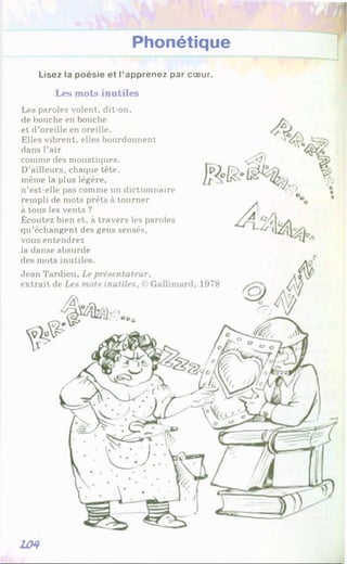 Phonétique
Lisez la poésie et l’apprenez par cœur.
Les mots inutiles
Les paroles volent, dit-on,
de bouche en bouche
et d’oreille en oreille.
Elles vibrent, elles bourdonnent
dans l’air
même la plus légère,
n’est-elle pas comme un dictionnaire
rempli de mots prêts à tourner
à tous les vents ?
Écoutez bien et, à travers les paroles
vous entendrez
la danse absurde
d
J
e
qu’échangent des gens sensés,
comme des moustiques.
D’ailleurs, chaque tête.
104
a*'
 
