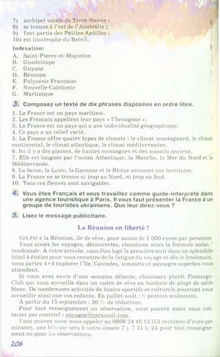 7) archipel voisin de Terre-Neuve ;
8) se trouve à l’est de l’Australie ;
9) font partie des Petites Antilles ;
10) est limitrophe du Brésil.
Indexation: 
A. Saint-Pierre-et-Miquelon
B. Guadeloupe
C. Guyane
D. Réunion
E. Polynésie Française
F. Nouvelle-Calédonie
G. Martinique
3 . Com posez un texte de dix phrases disposées en ordre libre.
1. La France est un pays maritime.
2. Les Français appellent leur pays « l’hexagone *.
3. La France est un pays qui a une individualité géographique.
4. Ce pays a un relief varié.
5. La France offre quatre types de climats : le climat montagnard, le climat
continental, le climat atlantique, le climat méditerranéen.
6. Ici il y a des plaines, de hautes montagnes et des massifs anciens.
7. Elle est baignée par l’océan Atlantique, la Manche, la Mer du Nord et la
Méditerranée.
8. La Seine, la Loire, la Garonne et le Rhône arrosent son territoire.
9. La France ne se trouve ni trop au Nord, ni trop au Sud.
10. Tous ces fleuves sont navigables.
4*. Vous êtes Français et vous travaillez com m e guide-interprète dans
une agence touristique à Paris. Il vous faut présenter la France à un
groupe de touristes ukrainiens. Que leur direz-vous ?
5. Lisez le m essage publicitaire.
La Réunion en liberté !
Cet été à la Réunion, île de rêve, pour moins de 1 000 euros par personne.
Vous aimez les voyages, découvertes, choisissez alors la formule océan /
randonnée. À votre arrivée, vous êtes logé la première nuit dans un splendide
hôtel 4 étoiles pour vous remettre de la fatigue du voyage et dès le lendemain,
vous partez 4x4 explorer File. Cascades, sommets et paysages superbes vous
attendent.
Si vous avez envie d’une semaine détente, choisissez plutôt Flamingo-
Club qui vous accueille dans un cadre de rêve en bordure de plage de sable
blanc. Do nombreuses activités de loisirs sportifs et culturels pourront vous
accueillir ainsi que vos enfants. En juillet-août : 'i pension seulement.
À partir du 15 septembre : 30 % de réduction.
Pour tout renseignement ou réservation, vous pouvez aussi nous con­
tacter par courriel : vovages(Q>caramail.com.
V'ous pouvez aussi nous appeler au 0800 24 48 12 (53 centimes d’euro par
minute), une h ' vosse sera à votre écoute 7 j/7 24 h 24 pour tout renseigne­
ment ou pour les réservations.
 