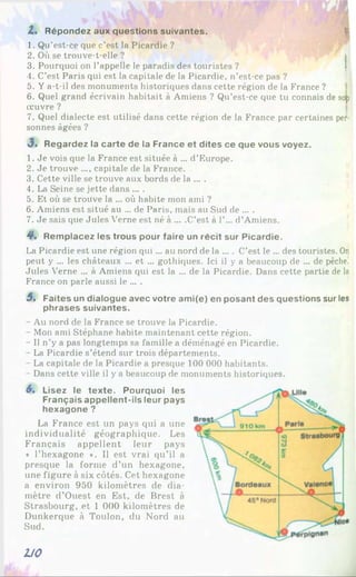 Z . Répondez aux questions suivantes.
1. Qu’est-ce que c’est la Picardie ?
2. Où se trouve-t-elle ?
3. Pourquoi on l’appelle le paradis des touristes ?
4. C’est Paris qui est la capitale de la Picardie, n’est-ce pas ?
5. Y a-t-il des monuments historiques dans cette région de la France ?
6. Quel grand écrivain habitait à Amiens ? Qu’est-ce que tu connais de so|i
œuvre ?
7. Quel dialecte est utilisé dans cette région de la France par certaines per­
sonnes âgées ?
«3. Regardez la carte de la France et dites ce que vous voyez.
1. Je vois que la France est située à ... d’Europe.
2. Je trouve ..., capitale de la France.
3. Cette ville se trouve aux bords de la ... .
4. La Seine se jette dans ... .
5. Et où se trouve la ... où habite mon ami ?
6. Amiens est situé au ... de Paris, mais au Sud de ... .
7. Je sais que Jules Verne est né à ... .C’est à 1’... d’Amiens.
4*. Remplacez les trous pour faire un récit sur Picardie.
La Picardie est une région qui... au nord de la .... C’est le ... des touristes. O
n
peut y ... les châteaux ... et ... gothiques. Ici il y a beaucoup de ... de pêche.
Jules Verne ... à Amiens qui est la ... de la Picardie. Dans cette partie de la
France on parle aussi le ... .
5. Faites un dialogue avec votre ami(e) en posant des questions sur les
phrases suivantes.
- Au nord de la France se trouve la Picardie.
- Mon ami Stéphane habite maintenant cette région.
- Il n’y a pas longtemps sa famille a déménagé en Picardie.
- La Picardie s’étend sur trois départements.
- La capitale de la Picardie a presque 100 000 habitants.
- Dans cette ville il y a beaucoup de monuments historiques.
6, Lisez le texte. Pourquoi les
Français appellent-ils leur pays
hexagone ?
La France est un pays qui a une
individualité géographique. Les
Français appellent leur pays
* l’hexagone ». Il est vrai qu’il a
presque la forme d’un hexagone,
une figure à six côtés. Cet hexagone
a environ 950 kilomètres de dia­
mètre d’Ouest en Est, de Brest à
Strasbourg, et 1 000 kilomètres de
Dunkerque à Toulon, du Nord au
Sud.
U 0
 