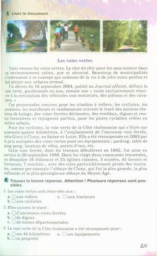 f. Lisez le document.
Les voies vertes
Voici venues les voies vertes. Le chic du chic pour les sans moteur dans
un environnement calme, pur et sécurisé. Beaucoup de municipalités
s’intéressent à ce concept qui redonne de la vie à de jolis coins perdus et
fait plaisir aux urbains stressé.
Un décret du 16 septembre 2004, publié au Journal officiel, définit la
voie verte, goudronnée ou non, comme une « route exclusivement réser­
vée à la circidation des véhicules non motorisés, des piétons et des cava­
liers. »
Ces promenades conçues pour les citadins à rollers, les cyclistes, les
cavaliers, les marcheurs et randonneurs suivent le tracé des anciens che­
mins de halage, des voies ferrées déclassées, des remblais, digues et rou­
tes forestières et rejoignent parfois, pour les pistes cyclables créées en
milieu urbain.
Pour les cyclistes, la voie verte de la Côte chalonnaise qui s’étire sur
quarante-quatre kilomètres, à l’emplacement de l’ancienne voie ferrée,
relie Givry à Cluny, en Saône-et-Loire. Elle a été récompensée en 2003 par
leprix européen des voies vertes pour ses équipements : parking, table de
ping-pong, location de vélos, points d’eau, etc.
Cette voie ferrée, dont les travaux débutèrent en 1882, fut mise en
service le 20 septembre 1888. Dans les vingt-deux communes traversées,
on dénombre 16 châteaux et 25 églises classées, 3 musées, 45 lavoirs et
fontaines, 7 moulins... avec des cites particulièrement prisés des touris­
tes, comme par exemple l’abbaye de Cluny, qui fut la plus grande, la plus
influente et la plus prestigieuse abbaye du Moyen Âge.
9* Trouvez la bonne réponse. Attention ! Plusieurs réponses sont pos­
sibles.
1. Les voies vertes sont réservées aux :
a. □ aux rollers c. □ aux tracteurs
b. Daux cyclistes
2. Elles suivent le tracé :
a. □ d ’anciennes voies ferrées
b. Dde digues
c. □ de routes départementales
3. La voie verte de la Côte chalonnaise a été récompensée pour :
a. J ses 44 kilomètres c. □ ses équipements
b. □ sa propreté
7J!
 