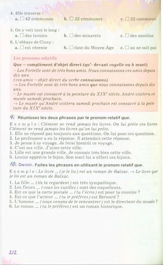 4. Elle traverse :
a. [ 142 communes b. □ 32 communes c. □ 22 communes
5. On y voit tout le long :
a. □ des lavoirs b. □ des minarets c. □ des moulins
6. L’abbaye de Cluny :
a. □ est récente b. □ date du Moyen Âge c. □ on ne sait pas
Les pronoms relatifs
Que —complément d’objet direct (qu’- devant voyelle ou h muet)
- Les Fortelle sont de très bons amis. Nous connaissons ces amis depuis
dix ans.
(ces amis - objet direct du verbe connaissons)
—
»Les Fortelle sont de très bons amis que nous connaissons depuis dix
ans.
- Le musée est consacré à la peinture du X I X esiècle. André visitera ce
musée samedi prochain.
—
»Le musée qu’André visitera samedi prochain est consacré à la pein
ture du X IX esiècle.
4* Réunissez les deux phrases par le pronom relatif que.
E x e m p l e : Clément ne rend jamais les livres. On lui prête ces livres.
Clément ne rend jamais les livres qu'on lui prête.
1. Elle ne répond pas toujours aux questions. On lui pose ces questions.
2. Le professeur a eu la réponse. Il attendait cette réponse.
3. Je pense à ce voyage. Je ferai bientôt ce voyage.
4. C’est ma ville. J ’aime cette ville.
5. Lille est une grande ville. Je connais très bien cette ville.
6. Louise apprécie le bijou. Son mari lui a offert ces bijoux.
/<?. Devoir. Faites les phrases en utilisant le pronom relatif que.
E x e m p 1e : Le livre ... (je le lis ) est un roman de Balzac. —
>Le livre que
je lis est un roman de Balzac.
1. La fille ... (ils la regardent ) est très sympathique.
2. Les fleurs ... (vous les cueillez) sont des coquelicots.
3. Est-ce que la carte postale ... (tu l’écris) est pour ta cousine ?
4. Est-ce que l’acteur ... (tu le préfères) est Bernard ?
5. L’homme ... ( nous venons de le rencontrer) est le directeur du musée ?
6. Le roman ... ( tu le préfères) est un roman historique.
V I
 