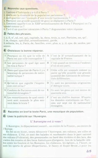 L. Répondez aux questions.
1. Combien d’habitants y a-t-il à Paris ?
2. Quelle est la diversité de la population parisienne ?
3. Quel quartier est l’exemple d’une mixité harmonieuse ?
4. Pourquoi une grande quantité de gens se déplacent à Paris ?
5. Comment appelle-t-on le XIIIearrondissement de Paris ? Pourquoi on l’a
nommé comme ça ?
6. Ya-t-il un quartier ukrainien à Paris ? Argumentez votre réponse.
3 . Faites des phrases.
1. y, il, n’, né, est, qui, capitale, la, dans, trois, a, sur, Parisien, un, qu’.
2. sa, chaque, spécifité, arrondissement, garde.
3. enfants, les, à, Paris, de, familles, avec, plus, a, y, il, que, de, seules, per­
sonnes.
4*. Choisissez la bonne réponse.
1 Pourquoi on dit que la ville de
Paris est une ville cosmopolite ?
A C’est le Xe arrondissement de la
capitale de France.
2 Les personnes de quel âge sont
les rois à Paris ?
B C’est quand on revient à l’endroit
d’où on est parti.
3 Dans quel quartier de Paris il y a
beaucoup de personnes de natio­
nalité turque ?
C Cette ville est nommée comme ça
parce qu’elle possède une grande
quantité des habitants de nationa­
lités différentes.
4 Qu’est-ce que signifie l’expres­
sion vice versa ?
I) Ce sont les personnes originaires
d'Afrique noire.
5 Combien de Parisiens sont de na­
tionalité étrangère ?
E Ce sont les gens qui ont moins de
quarante ans.
6 Les ressortissants de quel conti­
nent sont nommés le plus sou­
vent dans le texte ?
F C’est un chiffre énorme. D’après
les données statistiques un Pari­
sien sur sept est de nationalité
étrangère.
5. Racontez en bref le texte Paris, une mosaïque de population.
6. Lisez la publicité sur l’Auvergne.
L’Auvergne est à vous !
L'Auvergne, le dépaysement assuré... au centre de la France... au centre de
l’Europe.
En été ou en hiver, venez découvrir l’Auvergne, ses volcans, ses villes et
ses châteaux. L’été, ce sont des balades et randonnées dans le parc naturel
des volcans (Vulcania), des promenades au bord des rivières et des lacs, des
visites des musées et des lieux historiques (Gergovie, lieu de la bataille célè­
bre entre les Gaulois et les Romains, les châteaux, les églises...), l’hiver, ce
sont les sports de glisse (Superlioran, le Sancy et Super-Besse...) pour les
2J5
 
