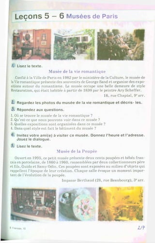 Leçons 5 —6 Musées de Paris
/. Lisez le texte.
Musée de la vie romantique
Confié à la Ville de Paris en 1982 par le ministère de la Culture, le musée de
laVieromantique présente des souvenirs de George Sand et organise des expo­
sitions autour du romantisme. Le musée occupe une belle demeure de style
Restauration, qui était habitée à partir de 1830 par le peintre Ary Scheffer.
16, rueChaptal, 9parr.
Z. Regardez les photos du musée de la vie romantique et décris- les.
3 . Répondez aux questions.
1. Où se trouve le musée de la vie romantique ?
2. Qu’est-ce que nous pouvons voir dans ce musée ?
3. Quelles expositions sont organisées dans ce musée ?
4. Dans quel style est fait le bâtiment du musée ?
4*. Invitez votre ami(e) à visiter ce musée. Donnez l’heure et l’adresse.
Jouez le dialogue.
5. Lisez le texte.
Musée de la Poupée
Ouvert en 1995, ce petit musée présente deux cents poupées et bébés fran­
çaisen porcelaine, de 1860à 1960, rassemblées par deux collectionneurs père
et fils, Guido et Samy Odin. Ces poupées sont exposées au milieu d’objets qui
rappellent l’époque de leur création. Chaque salle évoque un moment impor­
tant de l’évolution de la poupée.
Impasse Berthaud (28, rue Beaubourg), 3carr.
8 Frandas, 10 2Jf
 