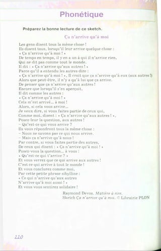 Phonétique
Préparez la bonne lecture de ce sketch.
Ça n’arrive qu’à moi
Les gens disent tous la même chose !
Ils disent tous, lorsqu’il leur arrive quelque chose :
« Ça n’arrive qu’à moi ! *
De temps en temps, il y en a un à qui il n’arrive rien.
Qui ne dit pas comme tout le monde.
Il dit : « Ça n’arrive qu’aux autres ! *
Parce qu’il a entendu les autres dire :
« Ça n’arrive qu’à moi ! *, Il croit que ça n’arrive qu’à eux (aux autres
Alors que peut-être, il n’y a qu’à lui que ça arrive.
De penser que ça n’arrive qu’aux autres !
Encore que lorsqu’il s’en aperçoit.
Il dit comme les autres :
« Ça n’arrive qu’à moi ! *
Cela m’est arrivé... à moi !
Alors, si cela vous arrive...
Je veux dire, si vous faites partie de ceux qui,
Comme moi, disent : «Ça n’arrive qu’aux autres ! »,
Posez-leur la question, aux autres !
- Qu’est-ce qui vous arrive ?
Ils vous répondront tous la même chose :
- Nous ne savons pas ce qui nous arrive.
- Mais ça n’arrive qu’à nous !
Par contre, si vous faites partie des autres,
De ceux qui disent : « Ça n’arrive qu’à moi ! *
Posez-vous la question... à vous :
« Qu’est-ce qui t ’arrive ? *
Et vous verrez que ce qui arrive aux autres !
C’est ce qui arrive à tout le monde !
Et vous conclurez comme moi,
Par cette petite phrase sibylline :
« Ce qui n’arrive qu’aux autres
N’arrive qu’à moi aussi ! *
Et vous vous sentirez solidaire !
Raymond Devos. Matière à rire.
Sketch Ça n’arrive qu'à moi. 'C Librairie PLON
LLO
 