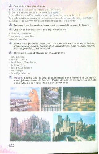 O'
»
Z. Répondez aux questions.
1. À quelle occasion cet article a-t-il été écrit ?
2. Cette manifestation a-t-elle eu du succès ?
3. Quelles sortes d’animations sont présentées dans ce texte ?
4. Quels sont les avantages et inconvénients de ce type de manifestation ?
5. En quoi, le Louvre est-il habituellement un « couche-tôt * ?
3 . Relevez tous les mots et expression en relation avec le temps.
4*. Cherchez dans le texte des équivalents de :
. établir, instituer
. se passer, avoir lieu
c. faible lumière
5 . Faites des phrases avec les mots et les expressions suivants :
admirer, le bon goût, l ’originalité, magnifique, pittoresque, merveil­
leux, apprécier, passionné(e).
6» Dites ce qui peut être beau, joli, mignon :
- une poupée
- une statuette
le château d’Amboise
- la tour Eiffel
- une petite maison
- un village
- Marilyn Monroe
f". Devoir. Faites une courte présentation sur l’histoire d’un monu­
ment (d’un musée) de France. Parlez des dates de construction, de
son style, de son rôle, de ce qu’il symbolise.
I l l
m
 
