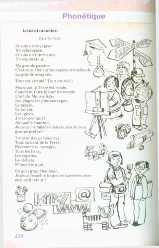 Phonétique
Lisez et racontez.
Sur le Net
Je suis un voyageur
Du cyberspace.
Je suis un internaute,
Un explorateur.
Ma grande passion
C’est de surfer sur les vagues virtuelles de
La grande araignée.
Tout est virtuel !Tout est réel !
Pourquoi la Terre est ronde,
Comment faire le tour du monde,
L’art du Mouen-Àge,
Les plages les plus sauvages,
La magie.
Le taï chi,
Les igloos,
J ’y trouve tout !
Ah quelle émotion,
Je peux me balader dans le site de mon
groupe préféré !
Trouver des partenaires
Tout au bout de la Terre,
Recevoir des mesages,
Tous les liens,
Les copains,
Les débats,
N’iinporte quoi.
Oh quel grand bonheur.
Je peux franchir toutes les barrières avec
mon ordinateur !
114
 