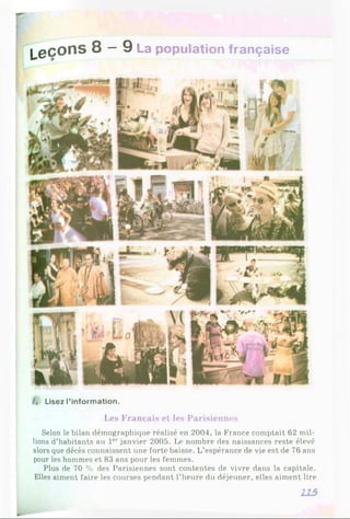 L e ç o n s 8 — 9 La population française
/. Lisez l’information.
Les Français et les Parisiennes
Selon le bilan démographique réalisé en 2004, la France comptait 62 mil­
lions d’habitants au 1er janvier 2005. Le nombre des naissances reste élevé
alors que décès connaissent une forte baisse. L’espérance de vie est de 76 ans
pour les hommes et 83 ans pour les femmes.
Plus de 70 % des Parisiennes sont contentes de vivre dans la capitale.
Elles aiment faire les courses pendant l’heure du déjeuner, elles aiment lire
215
 