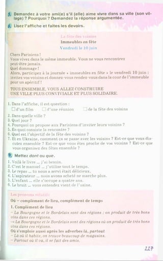 5, Demandez à votre ami(e) s’il (elle) aime vivre dans sa ville (son vil­
lage) ? Pourquoi ? Demandez la réponse argumentée.
S, Lisez l’affiche et faites les devoirs.
La fête des voisins
Immeubles en fête
Vendredi le 10 juin
Chers Parisiens !
Vous vivez dans le même immeuble. Vous ne vous rencontrez
peut-être jamais.
Quel dommage !
Alors, participez à la journée * immeubles en fête * le vendredi 10 juin :
invitez vos voisins et donnez-vous rendez-vous dans la cour de l’immeuble
pour un apéritif !
TOUS ENSEMBLE, VOUS ALLEZ CONSTRUIRE
UNE VILLE PLUS CONVIVIALE ET PLUS SOLIDAIRE.
1. Dans l’affiche, il est question :
D d’un film □ d ’uneréunion □ de la fête des voisins
2. Dans quelle ville ?
3. Quel jour ?
4. Pourquoi on propose aux Parisiens d’inviter leurs voisins ?
5. En quoi consiste la rencontre ?
6 .Quel est l’objectif de la fête des voisins ?
7. Et en Ukraine, comment ça se passe avec les voisins ? Est-ce que vous dis­
cutez ensemble ? Est-ce que vous êtes proche de vos voisins ? Est-ce que
vous organisez des fêtes ensemble ?
f. M ettez dont ou que.
1. Voilà le livre ... j’ai besoin.
2. C’est le manuel ... j’utilise tout le temps.
3. Le repas ... tu nous a servi était délicieux.
4. L’aspirateur ... nous avons acheté ne marche plus.
5. L’enfant... elle s’occupe a quatre ans.
6 . Le bruit... vous entendez vient de l’usine.
Les pronoms relatifs
Où - complément de lieu, complément de temps
1. Complément de lieu
La Bourgogne et le Bordelais sont des régions : on produit de très bons
vins dans ces régions.
-* La Bourgogne et le Bordelais sont des régions où on produit de très bons
vins dans ces régions.
Où s’emploie aussi après les adverbes là. partout
- Là où il habite, on trouve beaucoup de magasins.
Partout où il va, il se fait des amis.
U f
 