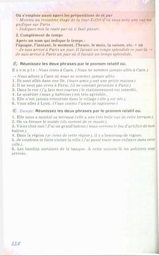 Où s’emploie aussi après les prépositions de et par
- Montez au troisième étage de la tour Eiffel d'où vous avez une vue ma
gnifique sur Paris.
- Indiquez moi la route par où il faut passer.
2. Complément de temps
Après un nom qui indique le temps :
l’époque, l’instant, le moment, l’heure, le mois, la saison, etc. + où
-J e suis arrivé à Paris un jour. Il faisait un temps splendide ce jour là. -»
Je suis arrivé à Paris un jour où il faisait un temps splendide.
8 . R é u n is s e z les d e u x p h ra s e s p a r le p ro n o m re la tif où.
E x e m p l e : Nous irons à Caen. (Nous ne sommes jamais allés à Caen.)
—
»Nous allons à Caen où nous ne sommes jamais allés.
1. Ils sont allés dans une île. (leurs amis y ont une petite maison )
2. Il ne veut pas vivre à Paris. (il ne connaît personne à Paris)
3. Dans la rue (j’y fais mes courses) le stationnement est interdit.
4. Le quartier (nous y habitons) est très agréable.
5. Elle n’est jamais retournée dans le village (elle y est née).
6 . Vous allez à Lyon. (Vous visitez l'usine de tapisserie)
<7. Devoir. R é u n is s e z les d e u x p h ra s e s p a r le p ro n o m re la tif où.
1. Elle nous a montré sa terrasse (elle a une très belle vue de cette terrasse).
2. On va fermer le musée (ils sortent de ce musée).
3. Viens chez moi !J ’ai un grand balcon (nous verrons le feu d'artifice de mon
balcon ).
4. Dans la région (je viens de cette région ), il y a beaucoup de vignes.
5. Je voudrais te faire visiter la ville (j'ai passé toute mon enfance dans cette
ville).
6 . Les bandits sortaient de la banque. À cette minute-là les policiers sont
arrivés.
118
 