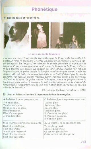 Phonétique
/. Lisez le te x te e t r a c o n te z -le .
Je suis un poète français
*Je suis un poète français. Je travaille pour la France. Je travaille à la
France. J ’écris en français. Je serai un poète de la France. J ’écris en lan
gue française. La langue française est le peuple français. Il n’y a pas de
peuple de France sans la langue de France. La langue de la France n’exis
te qu’à travers ses poètes. La langue est une langue quand elle est une
langue vivante, le poète vivifie la langue, rend la langue vivante, elle est
vivante, elle est belle. Le peuple français se définit d’abord par le peuple
qui parle français. Le peuple français parle français grâce à ses poètes qui
vivifient sa langue. Le poète sauve la langue, sauve le peuple, sauve la
France. Le poète qui sera reconnu tu patrimoine national de la nation! Je
suis français, j'appartiens au patrimoine national de la France. Je suis un
poète de la France. »
Christophe Tarkos (Facial, n 1, 1999)
Z. Lisez e t fa ite s a tte n tio n à la p ro n o n c ia tio n du m o t plus.
A. La lettre S ne se prononce pas.
Je n’en ai plus.
Tu n’en veux plus.
On ne les entend plus.
Il8 n’y sont plus.
Elles n’y vont plus.
Je n’en fais plus.
C. La lettre S peut se prononcer ou non.
Un peu plus.
Beaucoup plus.
Encore plus.
Toujours plus.
11 n’en faut pas plus.
Il n’en sait pas plus.
Il n’en fait plus.
B. La lettre S se prononce comme [z]
Il est plus intelligent.
C’est plus utile.
Je suis plus intéressé.
C’est plus important.
Il est plus agréable.
I). La lettre S ne se prononce pas.
Tu es plus grand.
Elle est plus triste.
Ce son est plus faible.
Cette enfant est plus petite.
n i
 