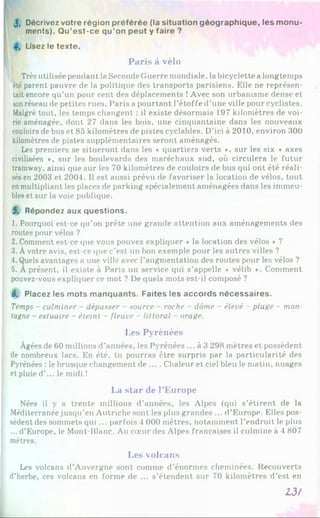 J, D écrivez v o tre ré g io n p ré fé ré e (la s itu a tio n g é o g ra p h iq u e , le s m o n u ­
m en ts). Q u ’e s t-c e q u ’on p e u t y fa ire ?
Lisez le te x te .
Paris à vélo
Très utilisée pendant la Seconde Guerre mondiale, la bicyclette a longtemps
été parent pauvre de la politique des transports parisiens. Elle ne représen­
tait encore qu’un pour cent des déplacements !Avec son urbanisme dense et
sonréseau de petites rues, Paris a pourtant l'étoffe d’une ville pour cyclistes.
Malgré tout, les temps changent : il existe désormais 197 kilomètres de voi­
rie aménagée, dont 27 dans les bois, une cinquantaine dans les nouveaux
couloirs de bus et 85 kilomètres de pistes cyclables. D’ici à 2010, environ 300
kilomètres de pistes supplémentaires seront aménagés.
Les premiers se situeront dans les * quartiers verts *, sur les six « axes
civilisées *, sur les boulevards des maréchaux sud, où circulera le futur
tramway, ainsi que sur les 70 kilomètres de couloirs de bus qui ont été réali­
sés en 2003 et 2004. Il est aussi prévu de favoriser la location de vélos, tout
enmultipliant les places de parking spécialement aménagées dans les immeu­
bles et sur la voie publique.
5. R ép o n d ez au x q u e s tio n s .
1. Pourquoi est-ce qu’on prête une grande attention aux aménagements des
routes pour vélos ?
2. Comment est-ce que vous pouvez expliquer « la location des vélos * ?
3. Àvotre avis, est-ce que c’est un bon exemple pour les autres villes ?
4. Quels avantages a une ville avec l’augmentation des routes pour les vélos ?
5. À présent, il existe à Paris un service qui s’appelle « vélib ♦. Comment
pouvez-vous expliquer ce mot ? De quels mots est-il composé ?
6. P lacez les m o ts m a n q u a n ts . F a ite s les a c c o rd s n é c e s s a ire s .
Temps - culminer - dépasser - source - roche - dôme - élevé - plage - mon
tagne - estuaire - éteint - fleuve - littoral - orage.
Les Pyrénées
Âgées de 60 millions d’années, les Pyrénées ... à 3 298 mètres et possèdent
de nombreux lacs. En été, tu pourras être surpris par la particularité des
Pyrénées : le brusque changement de ... . Chaleur et ciel bleu le matin, nuages
et pluie d’... le midi !
La star de l’Europe
Nées il y a trente millions d’années, les Alpes (qui s’étirent de la
Méditerranée jusqu’en Autriche sont les plus grandes ... d’Europe. Elles pos­
sèdent des sommets qui ... parfois 4 000 mètres, notamment l’endroit le plus
... d’Europe, le Mont-Blanc. Au cœur des Alpes françaises il culmine à 4 807
mètres.
Les volcans
Les volcans d’Auvergne sont comme d'énormes cheminées. Recouverts
d’herbe, ces volcans en forme de ... s’étendent sur 70 kilomètres d’est en
13/
 