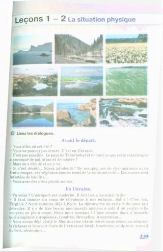 L e ç o n s 1 — 2 La situation physique
Avant le départ.
- Vous allez où cet été ?
- Vous ne pouvez pas croire. C’est en Ukraine.
- C’est pas possible. Le pays de Tchernobyl et de tout ce que cette catastrophe
a provoqué de pollution et de misère ?
- Mais on a décidé et on y va.
- Si c’est décidé... Soyez prudents î Ne mangez pas de champignons ni de
fruits rouges, ces végétaux concentrent de la radio activité... Les routes sont
infestées de bandits...
- V'ous avez des idées plutôt noires.
B
En Ukraine.
P -Tu voies ? L’aéroport est moderne. Il fait beau. Le soleil brille,
f - Il faut donner un coup de téléphone à nos enfants. Salut ! C’est toi,
Virginie ? Nous sommes déjà à Kyiv. La découverte de cette ville nous fait
détendre. Il y a de très beaux monuments anciens à côté d’un centre ville
nouveau en plein essor. Nous nous sentons à l’aise comme dans n’importe
( quelle capitale européenne, Londres, Bruxelles, Amsterdam...
- Nous avons déjà visité le Montmartre ukrainien et nous avons pu admirer
la richesse et le savoir-faire de l’artisanat local : broderies, sculpture, travail
du bois, céramique...
 
