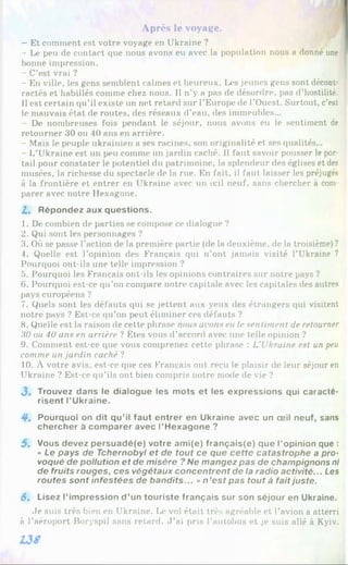 Après le voyage.
- Et comment est votre voyage en Ukraine ?
- Le peu de contact que nous avons eu avec la population nous a donné une |
bonne impression.
- C’est vrai ?
- En ville, les gens semblent calmes et heureux. Les jeunes gens sont décont­
ractés et habillés comme chez nous. Il n’y a pas de désordre, pas d’hostilité.
Il est certain qu’il existe un net retard sur l’Europe de l’Ouest. Surtout, c’est
le mauvais état de routes, des réseaux d’eau, (les immeubles...
De nombreuses fois pendant le séjour, nous avons eu le sentiment de
retourner 30 ou 40 ans en arrière.
- Mais le peuple ukrainien a ses racines, son originalité et ses qualités...
- L’Ukraine est un peu comme un jardin caché. Il faut savoir pousser le por­
tail pour constater le potentiel du patrimoine, la splendeur des églises et des
musées, la richesse du spectacle de la rue. En fait, il faut laisser les préjugés
à la frontière et entrer en Ukraine avec un œil neuf, sans chercher à com­
parer avec notre Hexagone.
Z. Répondez aux questions.
1. De combien de parties se compose ce dialogue ?
2. Qui sont les personnages ?
3. Où se passe l’action de la première partie (de la deuxième, de la troisième)?
4. Quelle est l’opinion des Français qui n’ont jamais visité l’Ukraine ?
Pourquoi ont-ils une telle impression ?
5. Pourquoi les Français ont-ils les opinions contraires sur notre pays ?
6 . Pourquoi est-ce qu’on compare notre capitale avec les capitales des autres
pays européens ?
7. Quels sont les défauts qui se jettent aux yeux des étrangers qui visitent
notre pays ? Est-ce qu’on peut éliminer ces défauts ?
8 . Quelle est la raison de cette phrase nous avons eu le sentiment de retourner
3 0 ou 4 0 ans en arrière ? Êtes vous d’accord avec une telle opinion ?
9. Comment est-ce que vous comprenez cette phrase : L'Ukraine est un peu
comme un jardin caché ?
10. À votre avis, est-ce que ces Français ont reçu le plaisir de leur séjour en
Ukraine ? Est-ce qu’ils ont bien compris notre mode de vie ?
J . Trouvez dans le dialogue les mots et les expressions qui caracté­
risent l’Ukraine.
4. Pourquoi on dit qu’il faut entrer en Ukraine avec un œil neuf, sans
chercher à comparer avec l’Hexagone ?
5. Vous devez persuadé(e) votre ami(e) français(e) que l’opinion que :
« Le pays de Tchernobyl et de tout ce que cette catastrophe a pro­
voqué de pollution et de misère ? Ne mangez pas de champignons ni
de fruits rouges, ces végétaux concentrent de la radio activité... Les
routes sont infestées de bandits... »n’est pas tout à faitjuste.
6. Lisez l’impression d’un touriste français sur son séjour en Ukraine.
Je suis très bien en Ukraine. Ix* vol était très agréable et l’avion a atterri
à l’aéroport Boryspil sans retard. J ’ai pris l'autobus et je suis allé à Kyiv.
 