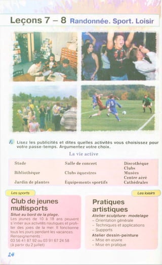/. Lisez les publicités et dites quelles activités vous choisissez pour
votre passe-temps. Argumentez votre choix.
La vie active
Stade
Bibliothèque
Jardin de plantes
Salle de concert
Clubs équestres
Équipements sportifs
Discothèque
Clubs
Musées
Centre aéré
Cathédrales
Les sports
Club de jeunes
multisports
Situé au bord de la plage.
Les jeunes de 10 à 18 ans peuvent
s’initier aux activités nautiques et profi­
ter des joies de la mer. Il fonctionne
tous les jours pendant les vacances.
Renseignements :
03 56 41 87 92 ou 03 91 67 24 58
(à partir du 2 juillet)
Les loisirs
Pratiques
artistiques
Atelier sculpture- modelage
- Orientation générale
- Techniques et applications
- Supports
Atelier dessin-peinture
- Mise en œuvre
- Mise en pratique
 