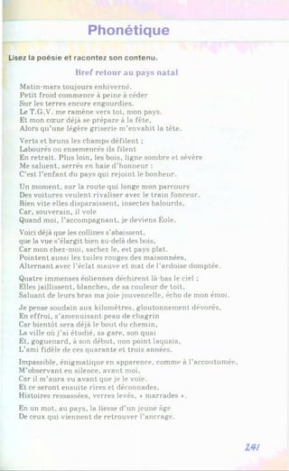 Phonétique
Lisez la poésie et racontez son contenu.
Bref retour au pays natal
Matin-mars toujours enhiverné.
Petit froid commence à peine à céder
Sur les terres encore engourdies.
Le T.G.V. me ramène vers toi, mon pays.
Et mon cœur déjà se prépare à la fête,
Alors qu’une légère griserie m’envahit la tête.
Verts et bruns les champs défilent ;
Labourés ou ensemencés ils filent
En retrait. Plus loin, les bois, ligne sombre et sévère
Me saluent, serrés en haie d’honneur :
C’est l’enfant du pays qui rejoint le bonheur.
Un moment, sur la route qui longe mon parcours
Des voitures veulent rivaliser avec le train fonceur.
Bien vite elles disparaissent, insectes balourds,
Car, souverain, il vole
Quand moi, l’accompagnant, je deviens Éole.
Voici déjà que les collines s’abaissent,
que la vue s’élargit bien au-delà des bois,
Car mon chez-moi, sachez le, est pays plat.
Pointent aussi les tuiles rouges des maisonnées,
Alternant avec l’éclat mauve et mat de l’ardoise domptée.
Quatre immenses éoliennes déchirent là-bas le ciel ;
Elles jaillissent, blanches, de sa couleur de toit.
Saluant de leurs bras ma joie jouvencelle, écho de mon émoi.
Je pense soudain aux kilomètres, gloutonnement dévorés.
En effroi, s’amenuisant peau de chagrin
Car bientôt sera déjà le bout du chemin,
La ville où j’ai étudié, sa gare, son quai
Et, goguenard, à son début, non point laquais.
L’ami fidèle de ces quarante et trois années.
Impassible, énigmatique en apparence, comme à l’accoutumée,
M’observant en silence, avant moi.
Car il m’aura vu avant que je le voie.
Et ce seront ensuite rires et déconnades,
Histoires ressassées, verres levés, ♦ marrades ».
En un mot, au pays, la liesse d’un jeune âge
De ceux qui viennent de retrouver l’ancrage.
 