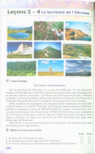 Leçons 3 - 4 Le territoire de l’Ukraine
/ . Lisez le texte.
Les terres ukrainiennes
Sur le territoire de l'Ukraine, il y a plus de 3 000 lacs. Un des plus pitto­
resques est le lac Synevyr dans les Carpates. On compte dans notre pays beaucoup
de fleuves, rivières, ruisseaux... Les fleuves les plus importants sont : le Dnipro,
le Dnister, le Pivdennyï Boug, le Siverskyï Donets et le Danube. Le Dnipro est le
troisième fleuve de l'Europe et l’un des 27 plus grands fleuves du monde.
Deux systèmes de montagnes, les Carpates et les montagnes de la Crimée,
ornent l’ouest et le sud rie l’Ukraine. Les Carpates ukrainiennes ont 280 kilo­
mètres de longueur et plus de 10 0 kilomètres de largeur. plus haut som­
met de ces montagnes est Goverla qui a 2 061 mètres de haut. Les montagnes
de la Crimée se dressent au sud et à l’est de l’île de la Crimée. Le massif mon­
tagneux dessine un léger arc de cercle de 150 kilomètres de long entre
Sébastopol et Féodossia.
Près de 95 % du territoire du pays est occupé par des plaines ce qui sont
favorables pour l’agriculture.
2. Dites si c ’est vrai ou faux.
Vrai Faux
1. Le relief de l’Ukraine est varié.
2. Іл- Dnipro est le plus long fleuve de l’Europe.
3. À l’est de l’Ukraine se dressent les montagnes les Carpates. □
 
