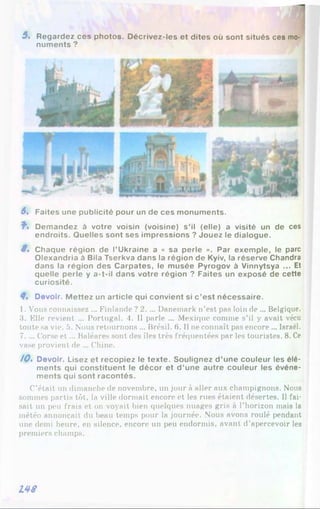 5 « Regardez ces photos. Décrivez-les et dites où sont situés ces mo­
numents ?
S, Faites une publicité pour un de ces monuments.
?■. Demandez à votre voisin (voisine) s’il (elle) a visité un de ces
endroits. Quelles sont ses impressions ? Jouez le dialogue.
8 . Chaque région de l’Ukraine a « sa perle ». Par exemple, le parc
Olexandria à Bila Tserkva dans la région de Kyiv, la réserve Chandra
dans la région des Carpates, le musée Pyrogov à Vinnytsya ... Et
quelle perle y a-t-il dans votre région ? Faites un exposé de cette
curiosité.
8. Devoir. M ettez un article qui convient si c ’est nécessaire.
1. Vous connaissez ... Finlande ? 2. ... Danemark n’est pas loin de ... Belgique.
3. Elle revient ... Portugal. 4. Il parle ... Mexique comme s’il y avait vécu
toute sa vie. 5. Nous retournons ... Brésil. 6 . Il ne connaît pas encore ... Israël.
7. ... Corse et ... Baléares sont des îles très fréquentées par les touristes. 8 . Ce
vase provient de ... Chine.
/0 . Devoir. Lisez et recopiez le texte. Soulignez d ’une couleur les élé­
ments qui constituent le décor et d ’une autre couleur les événe­
ments qui sont racontés.
C’était un dimanche de novembre, un jour à aller aux champignons. Nous
sommes partis tôt, la ville dormait encore et les rues étaient désertes. Il fai­
sait un peu frais et on voyait bien quelques nuages gris à l’horizon mais la
météo annonçait du beau temps pour la journée. Nous avons roulé pendant
une demi heure, en silence, encore un peu endormis, avant d’apercevoir les
premiers champs.
L48
 