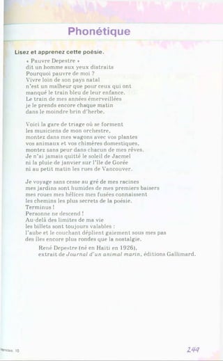 Phonétique
Lisez et apprenez cette poésie.
« Pauvre Depestre *
dit un homme aux yeux distraits
Pourquoi pauvre de moi ?
Vivre loin de son pays natal
n’est un malheur que pour ceux qui ont
manqué le train bleu de leur enfance.
Le train de mes années émerveillées
je le prends encore chaque matin
dans le moindre brin d’herbe.
Voici la gare de triage où se forment
les musiciens de mon orchestre,
montez dans mes wagons avec vos plantes
vos animaux et vos chimères domestiques,
montez sans peur dans chacun de mes rêves.
Je n’ai jamais quitté le soleil de Jacmel
ni la pluie de janvier sur l’île de Gorée
ni au petit matin les rues de Vancouver.
Je voyage sans cesse au gré de mes racines
mes jardins sont humides de mes premiers baisers
mes roues mes hélices mes fusées connaissent
les chemins les plus secrets de la poésie.
Terminus !
Personne ne descend !
Au-delà des limites de ma vie
les billets sont toujours valables :
l’aube et le couchant déplient gaiement sous mes pas
des îles encore plus rondes que la nostalgie.
René Depestre (né en Haïti en 1926),
extrait de Journal d’un animal marin, éditions Gallimard.
LW
ranctas. 10
 