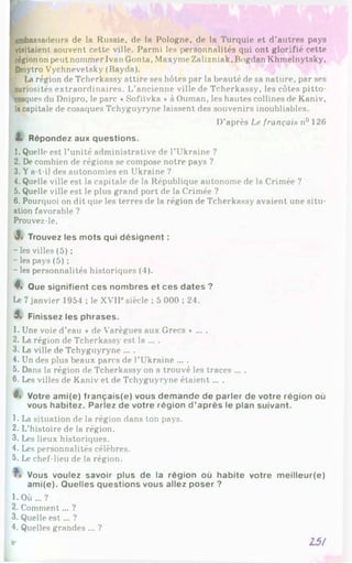 bassadeurs de la Russie, de la Pologne, de la Turquie et d’autres pays
visitaient souvent cette ville. Parmi les personnalités qui ont glorifié cette
régionon peut nommer Ivan Gonta, Maxyme Zalizniak, Bogdan Khmelnytsky,
Dinytro Vychnevetsky (Bayda).
La région de Tclierkassy attire ses hôtes par la beauté de sa nature, par ses
curiosités extraordinaires. L’ancienne ville de Tcherkassy, les côtes pitto­
resques du Dnipro, le parc «Sofiïvka *à Ouman, les hautes collines de Kaniv,
lacapitale de cosaques Tchyguyryne laissent des souvenirs inoubliables.
D’après Le français n° 126
L Répondez aux questions.
1. Quelle est l’unité administrative de l’Ukraine ?
2. De combien de régions se compose notre pays ?
3. Ya-t-il des autonomies en Ukraine ?
4. Quelle ville est la capitale de la République autonome de la Crimée ?
5. Quelle ville est le plus grand port de la Crimée ?
6 . Pourquoi on dit que les terres de la région de Tcherkassy avaient une situ­
ation favorable ?
Prouvez-le.
J. Trouvez les mots qui désignent :
- les villes (5) ;
- les pays (5) ;
- les personnalités historiques (4).
4, Que signifient ces nombres et ces dates ?
Le 7janvier 1954 ; le XVIIPsiècle ; 5 000 ; 24.
3, Finissez les phrases.
1. Une voie d’eau « de Varègues aux Grecs.......
2. La région de Tcherkassy est la ... .
3. La ville de Tchyguyryne ... .
4. Un des plus beaux parcs de l’Ukraine ... .
5. Dans la région de Tcherkassy on a trouvé les traces ... .
6 . Les villes de Kaniv et de Tchyguyryne étaient... .
3. Votre ami(e) français(e) vous demande de parler de votre région où
vous habitez. Parlez de votre région d'après le plan suivant.
1. La situation de la région dans ton pays.
2. L’histoire de la région.
3. Les lieux historiques.
4. Les personnalités célèbres.
5. Le chef-lieu de la région.
Vous voulez savoir plus de la région où habite votre meilleur(e)
ami(e). Quelles questions vous allez poser ?
l.O Ù ... ?
2. Comment... ?
3. Quelle e st... ?
4. Quelles grandes ... ?
9
- 15/
 