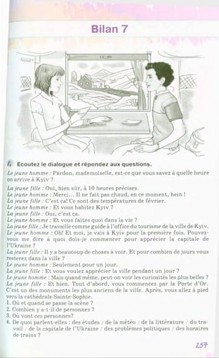 Bilan 7
A Ecoutez le dialogue et répondez aux questions.
Lejeune homme : Pardon, mademoiselle, est-ce que vous savez à quelle heure
on arrive à Kyiv ?
La jeune fille : Oui, bien sûr, à 10 heures précises.
Lejeune homme : Merci... Il ne fait pas chaud, en ce moment, hein !
La jeune fille : C’est ça! Ce sont des températures de février.
Lejeune homme : Et vous habitez Kyiv ?
La jeune fille : Oui, c’est ça.
Lejeune homme : Et vous faites quoi dans la vie ?
Lajeune fille :Je travaille comme guide à l’office du tourisme de la ville de Kyiv.
Le jeune homme : Oh! Et moi, je vais à Kyiv pour la première fois. Pouvez-
vous me dire à quoi dois-je commencer pour apprécier la capitale de
l’Ukraine ?
Lajeune fille : Il y a beaucoup de choses à voir. Et pour combien de jours vous
resterez dans la ville ?
Le jeune homme : Seulement pour un jour.
La jeune fille : Et vous voulez apprécier la ville pendant un jour ?
Lejeune homme : Mais quand même, peut-on voir les curiosités les plus belles ?
La jeune fille : Et bien. Tout d’abord, vous commencez par la Porte d’Or.
C’est un des monuments les plus anciens de la ville. Après, vous allez à pied
vers la cathédrale Sainte-Sophie.
1. Où et quand se passe la scène ?
2. Combien y a-t-il de personnes ?
3. Où vont ces personnes?
4. De quoi parlent-elles : des études / de la météo / de la littérature / du tra­
vail / de la capitale de l’Ukraine / des problèmes politiques / des horaires
de trains ?
I 5 f
 