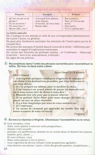 Pour proposer, accepter, refuser
Proposer Accepter Refuser
- Qu’est-ce que tu en
penses ?
- Tu en as envie ?
- Tu veux bien ?
- Bonne idée, non ?
- J ’accepte avec plaisir.
- Avec plaisir.
- D’accord. Je veux bien.
- Bonne idée !
- Pas question.
- Non, je n’en ai pas
envie.
- Non merci.
- Tu n’y penses pas !
La lettre amicale
On n’indique ni son adresse ni celle de son correspondant (destinataire).
On tutoie l’autre, en général.
On peut plus facilement anticiper les réactions de l’autre parce qu’on le
connaît bien.
On trouve des marques d’amitié dans le cours de la lettre : références per­
sonnelles et rappel d’expériences communes.
On utilise des formules de politesse comme : Je t’embrasse - beaucoup
d’amitiés - bien à toi, amicalement, à bientôt...
On signe de son prénom.
3 . Reconstituez dans l’ordre les phrases suivantes pour reconstituer la
lettre. Écrivez-la dans votre cahier.
Saint Orner, le 14 octobre
Cher Clément !
1. J ’ai regardé quelques catalogues d’agences de voyages et
j’ai choisi trois destinations possibles, pas trop lointaines et
pas trop chères.
2. Je t’ai préparé un tableau pour te faciliter le choix.
3. C’est toujours un grand plaisir de passer un moment avec
toi et nous avons tant de choses à nous dire !
4. Réponds-moi vite pour que je puisse réserver.
5. Si on quittait Saint Orner pour nous changer les idées et
passer un jour ou deux ensemble.
6. Il y a bien longtemps que nous ne nous sommes vus.
7. Je t’embrasse,
8. La saison de carnaval qui approche me semble être une
bonne occasion de nous retrouver.
Virginie
4 . Écrivez la réponse à Virginie. Choisissez l’acceptation ou le refus.
Si vous acceptez, vous
- dites votre plaisir à recevoir cette proposition ;
- donnez votre accord ;
- précisez vos préférences, donnez-en au moins deux et donnez les raisons,
intérêt, prix, durée ... .
Si vous refusez, vous
- dites votre plaisir à lire la lettre ;
- vous regrettez de devoir refuser cette proposition agréable ;
- vous donnez vos raisons : cours, visite des grands-parents, compétitions ....
16
 