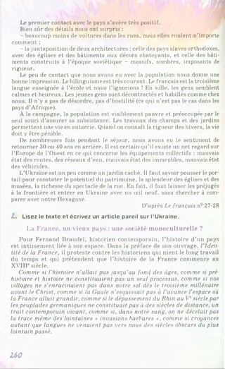 Le premier contact avec le pays s’avère très positif.
Bien sûr des détails nous ont surpris :
- beaucoup moins de voitures dans les rues, mais elles roulent n’importe
comment ;
- la juxtaposition de deux architectures : celle des pays slaves orthodoxes,
avec des églises et des bâtiments aux décors chatoyants, et celle des bâti­
ments construits à l’époque soviétique - massifs, sombres, imposants de
rigueur.
Le peu de contact que nous avons eu avec la population nous donne une
bonne impression. Le bilinguisme est très courant. Le français est la troisième
langue enseignée à l’école et nous l’ignorions ! En ville, les gens semblent
calmes et heureux. Les jeunes gens sont décontractés et habillés comme chez
nous. Il n’y a pas de désordre, pas d’hostilité (ce qui n’est pas le cas dans les
pays d’Afrique).
À la campagne, la population est visiblement pauvre et préoccupée par le
seul souci d’assurer sa subsistance. Les travaux des champs et des jardins
permettent une vie en autarcie. Quand on connaît la rigueur des hivers, la vie
doit y être pénible.
De nombreuses fois pendant le séjour, nous avons eu le sentiment de
retourner 30 ou 40 ans en arrière. Il est certain qu’il existe un net regard sur
l’Europe de l’Ouest en ce qui concerne les équipements collectifs : mauvais
état des routes, des réseaux d’eau, mauvais état des immeubles, mauvais état
des véhicules.
L’Ukraine est un peu comme un jardin caché. Il faut savoir pousser le por­
tail pour constater le potentiel du patrimoine, la splendeur des églises et des
musées, la richesse du spectacle de la rue. En fait, il faut laisser les préjugés
à la frontière et entrer en Ukraine avec un œil neuf, sans chercher à com­
parer avec notre Hexagone.
D’après Le français n° 27-28
Z. Lisez le texte et écrivez un article pareil sur l’Ukraine.
La France, un vieux pays : une société monoculturelle ?
Pour Fernand Braudel, historien contemporain, l’histoire d’un pays
est intimement liée à son espace. Dans la préface de son ouvrage, l’Iden­
tité de la France, il proteste contre les historiens qui nient le long travail
du temps et qui prétendent que l’histoire de la France commence au
XVIir siècle.
Comme si l'histoire n'allait pas jusqu'au fond des âges, comme si pré
histoire et histoire ne constituaient pas un seul processus, comme si nos
villages ne s'enracinaient pas dans notre sol dès le troisième millénaire
avant le Christ, comme si la Gaule n’esquissait pas à l’avance l’espace où
la France allait grandir, comme si le dépassement du Rhin au Vesiècle par
les peuplades germaniques ne constituait pas à des siècles de distance, un
trait contemporain vivant, comme si, dans notre sang, on ne décelait pas
la trace même des lointaines « invasions barbares », comme si croyances
autant que langues ne venaient pas vers nous des siècles obscurs du plus
lointain passé.
160
 