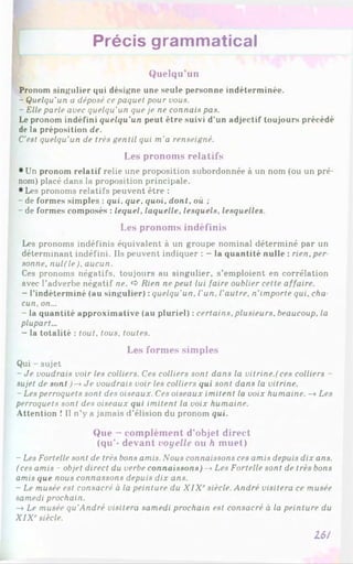 Précis grammatical
Quelqu'un
Pronom singulier qui désigne une seule personne indéterminée.
- Quelqu'un u déposé ce paquet pour vous.
- Elle parle avec quelqu'un que je ne connais pas.
Le pronom indéfini quelqu'un peut être suivi d’un adjectif toujours précédé
de la préposition de.
C'est quelqu'un de très gentil qui m'a renseigné.
Les pronoms relatifs
• Un pronom relatif relie une proposition subordonnée à un nom (ou un pré­
nom) placé dans la proposition principale.
•Les pronoms relatifs peuvent être :
- de formes simples : qui. que. quoi, dont, où ;
- de formes composés : lequel, laquelle, lesquels, lesquelles.
Les pronoms indéfinis
Les pronoms indéfinis équivalent à un groupe nominal déterminé par un
déterminant indéfini. Ils peuvent indiquer : - la quantité nulle : rien, per
sonne, nul(le), aucun.
Ces pronoms négatifs, toujours au singulier, s’emploient en corrélation
avec l’adverbe négatif ne. <
>Rien ne peut lui faire oublier cette affaire.
- l’indéterminé (au singulier) : quelqu'un, l'un, l’autre, n'importe qui. chu
cun, on...
- la quantité approximative (au pluriel) : certains, plusieurs, beaucoup, la
plupart...
- la totalité : tout, tous, toutes.
Les formes sim ples
Qui - sujet
- Je voudrais voir les colliers. Ces colliers sont dans la vitrine.(ces colliers -
sujet de sont )-* Je voudrais voir les colliers qui sont dans la vitrine.
- Les perroquets sont des oiseaux. Ces oiseaux imitent la voix humaine. -* Les
perroquets sont des oiseaux qui imitent la voix humaine.
Attention ! Il n’y a jamais d’élision du pronom qui.
Que - complément d’objet direct
(qu’- devant voyelle ou h muet)
- Les Fortelle sont de très bons amis. Nous connaissons ces amis depuis dix ans.
(ces amis - objet direct du verbe connaissons)-* Les Fortelle sont de très bons
amis que nous connassons depuis dix ans.
- Le musée est consacré à la peinture du X lX rsiècle. André visitera ce musée
samedi prochain.
—
»Le musée qu'André visitera samedi prochain est consacré à la peinture du
XIX' siècle.
16/
 