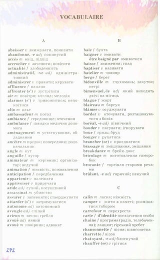 VOCABULAIRE
A
abaisser v знижувати, понизити
abandonné, -e adj покинутий
accès m вхід, підхід
accrocher v зачепити; повісити
actualité f злободенність
administratif, -ve adj адміністра­
тивний
administrer u правити; керувати
affluence f наплив
affronter (s*) v зустрітися
air m повітря; вигляд; мелодія
alarmer (s*) i> тривожитися: непо­
коїтися
alto m альт
ambassadeur m посол
ambiance f середовище; оточення
ambulance f швидка медична допо­
мога
aménagement m устаткування, об­
ладнання
ancêtre m предок; попередник; родо­
начальник
angle т кут
anguille f вугор
animateur m керівник; організа­
тор; ведучий
animation f жвавість, пожвавлення
anticipation f передбачення
appartenir e належати
apprivoisera приручати
aride adj сухий, посушливий
assassinat m убивство
assurer i> запевняти; стверджувати
attarder (s') о затримуватися
autonome adj автономний
aveugle adj сліпий
aviron m весло; гребля
avoué adj явний
avoué m повірник; адвокат
В
baie{ бухта
baigner v омивати
être baigné par омиватися
baisse f зниження; спад
baptiser v називати
batelier m човняр
berge f берег
bidonville m глухомань: закуток;
нетрі
bimensuel.-le adj який виходить
двічі на місяць
blague f жарт
blaireau т барсук
blâmer о осуджувати
border v оточувати, розташовува­
тися з боків
boréal, -e adj північний
bouder v пасувати;ігнорувати
boue f грязь; бруд
bouger v рухатися
brancher(se) и приєднатися
brassage т змішування, змішання
breakdance т брейк-данс
bricolage m виготовлення саморо­
бок
brocante f торгівля старими реча­
ми
brûlant, -eadj гарячий; пекучий
С
câlin т ласка; ніжність
camper и жити в наметі; розміща­
тися табором
carrefour т перехрестя
carte f d’identité посвідчення особи
chaîne f програма (радіо, телебачен­
ня); ланцюг; гірський хребет
chansonnette Z
’ пісня; шансонетка
charrette f візок
chatoyant, -e adj блискучий
chauffer (se) v грітися
m
 