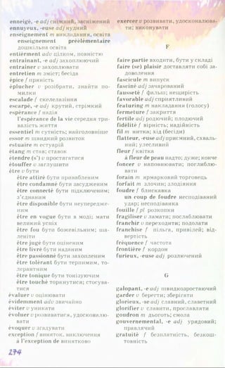 enneigé, -e adj сніжний, засніжений
ennuyeux, -euse adj нудний
enseignement m викладання, освіта
enseignement préélémentaire
дошкільна освіта
entièrinent adv цілком, повністю
entraînant, -e adj захоплюючий
entraîner u захоплювати
entretien m зміст; бесіда
épice / пряність
éplucher v розібрати, знайти по­
милки
escalade / скелелазіння
escarpé, -e adj крутий, стрімкий
espérance f надія
l’espérance de la vie середня три­
валість життя
essentiel m сутність; найголовніше
essor m швидкий розвиток
estuaire rn естуарій
étang m став; ставок
étendre (s’) v простягатися
étouffer v заглушити
être v бути
être attiré бути привабленим
être condamné бути засудженим
être connecté бути підключеним;
з’єднаним
être disponible бути неупередже-
ним
être en vogue бути в моді; мати
великий успіх
être fou бути божевільним; ша­
леніти
être jugé бути оціненим
être livré бути наданим
être passionné бути захопленим
être tolérant бути терпимим, то­
лерантним
être tonique бути тонізуючим
être touché торкнутися; стосува­
тися
évaluer v оцінювати
évidemment adv звичайно
éviter v уникати
évoluer v розвиватися, удосконалю­
вати
évoquer v згадувати
exception / виняток, виключення
à l’exception de винятково
exercer v розвивати, удосконалюва­
ти; виконувати
F
faire partie входити, бути у складі
faire (se) plaisir доставляти собі за­
доволення
fascicule т випуск
fasciné adj зачарований
fausseté / фальш; нещирість
favorable adj сприятливий
featuring т накладання (голосу)
fermeture / закриття
fertile adj родючий; плодючий
fidélité / вірність; надійність
film нитка; хід (бесіди)
flatteur, -euse adj приємний, схваль­
ний; улесливий
fleur / квітка
à fleur de peau надто; дуже; конче
foncer v наповнювати; поглиблю­
вати
forain т ярмарковий торговець
forfait т злочин; злодіяння
foudre / блискавка
un coup de foudre несподіваний
удар; несподіванка
fouille f pi розкопки
fragiliser v ламати; послаблювати
franchir v переходити; подолати
franchise / пільга, привілей; від­
вертість
fréquence / частота
frontière / кордон
furieux, -euse adj розлючений
G
galopant, -eadj швидкозростаючий
garder v берегти; зберігати
glorieux, -se adj славний, славетний
glorifier u славити, прославляти
goudron m дьоготь; смола
gouvernemental, -e adj урядовий;
правлячий
gratuité / безплатність, безкош­
товність
 