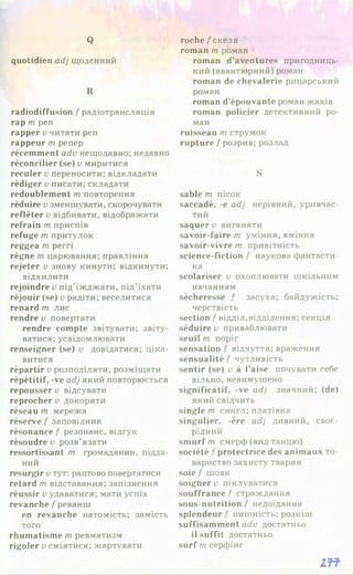 Q
quotidien adj щоденний
R
radiodiffusion / радіотрансляція
гар m pen
rapper v читати pen
rappeur m репер
récemment adv нещодавно; недавно
réconcilier (se) v миритися
reculer v переносити; відкладати
rédiger v писати; складати
redoublement m повторення
réduire v зменшувати, скорочувати
refléter v відбивати, відображати
refrain т приспів
refuge m притулок
reggea m perri
règne m царювання; правління
rejeter v знову кинути; відкинути;
відхилити
rejoindre v під’їжджати, під’їхати
réjouir (se) v радіти; веселитися
renard т лис
rendre v повертати
rendre compte звітувати; звіту-
ватися; усвідомлювати
renseigner (se) v довідатися; ціка­
витися
répartir v розподіляти, розміщати
répétitif, -ve adj який повторюється
repousser v відсувати
reprocher v докоряти
réseau т мережа
réserve / заповідник
résonance / резонанс, відгук
résoudre u розв’язати
ressortissant m громадянин, підда­
ний
resurgir uтут: раптово повертатися
retard m відставання; запізнення
réussir v удаватися; мати успіх
revanche / реванш
en revanche натомість; замість
того
rhumatisme т ревматизм
rigoler v сміятися; жартувати
roche / скеля
roman т роман
roman d’aventures пригодниць­
кий (авантюрний) роман
roman de chevalerie рицарський
роман
roman d’épouvante роман жахів
roman policier детективний ро­
ман
ruisseau т струмок
rupture / розрив; розлад
S
sable m пісок
saccadé, -e adj нерівний, уривчас­
тий
saquerv виганяти
savoir-faire m уміння, вміння
savoir-vivre m привітність
science-fiction / наукова фантасти­
ка
scolariser u охоплювати шкільним
начанням
sécheresse / засуха; байдужість;
черствість
section / відділ,відділення; секція
séduire и приваблювати
seuil т поріг
sensation / відчуття; враження
sensualité / чутливість
sentir (se) і>à l’aise почувати себе
вільно, невимушено
significatif, -ve adj значний; (de)
який свідчить
single т сингл; платівка
singulier, -ère adj дивний, своє­
рідний
smurf m смерф (вид танцю)
société / protectrice des animaux то­
вариство захисту тварин
soie / шовк
soigner v піклуватися
souffrance / страждання
sous-nutrition / недоїдання
splendeur / пишність; розкіш
suffisamment adv достатньо
il suffit достатньо
surf m серфінг
m
 