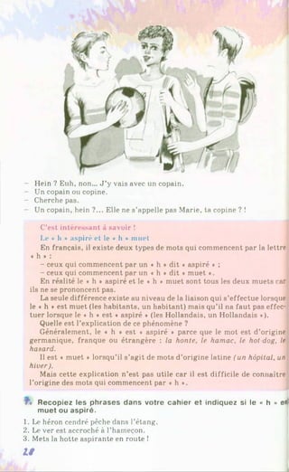 - Hein ? Euh, non... J ’y vais avec un copain.
- Un copain ou copine.
- Cherche pas.
- Un copain, hein ?... Elle ne s’appelle pas Marie, ta copine ? !
C'est intéressant à savoir !
Le « h » aspiré et le « h » muet
En français, il existe deux types de mots qui commencent par la lettre
« h * :
- ceux qui commencent par un « h * dit « aspiré * ;
- ceux qui commencent par un * h * dit « muet •.
En réalité le « h * aspiré et le « h * muet sont tous les deux muets car
ils ne se prononcent pas.
La seule différence existe au niveau de la liaison qui s’effectue lorsque
le ♦ h * est muet (les habitants, un habitant) mais qu’il na faut pas effec­
tuer lorsque le « h * est « aspiré » (les Hollandais, un Hollandais *).
Quelle est l’explication de ce phénomène ?
Généralement, le « h * est « aspiré * parce que le mot est d’origine
germanique, franque ou étrangère : la honte, le hamac, le hot-dog, le
hasard.
Il est « muet * lorsqu’il s’agit de mots d’origine latine (un hôpital, un
hiver).
Mais cette explication n’est pas utile car il est difficile de connaître
l’origine des mots qui commencent par « h *.
Recopiez les phrases dans votre cahier et indiquez si le « h » es
muet ou aspiré.
1. Le héron cendré pêche dans l’étang.
2. Le ver est accroché à l’hameçon.
3. Mets la hotte aspirante en route !
18
 