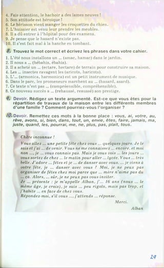 ; 4. Fais attention, le hachoir a des lames neuves !
5. Son attitude est héroique 1
6. Le hérisson vient manger les croquettes du chien.
7. L’huissier est venu leur prendre les meubles.
8. Il a dû entrer à l’hôpital pour des examens.
9. Je pense que le hasard n’existe pas.
10. Il s’est fait mal à la hanche en tombant.
8, Trouvez le mot correct et écrivez les phrases dans votre cahier.
1. L’été nous installons un ... (amac, hamac) dans le jardin.
2. Il nous a ... (hébahis, ébahis).
3. Il a acheté un ... (ectare, hectare) de terrain pour construire sa maison.
4. Les ... insectes ravagent les (aricots, haricots).
5. L’... (armonica, harmonica) est un petit instrument de musique.
6. Dans le parc, les promeneurs marchent au ... (hasard, asard).
7. Ce texte n’est pas ... (compréensible, compréhensible).
8. Ce nouveau succès a ... (rehaussé, reaussé) son prestige.
8, Devoir. Rédigez un texte argumenté. Est-ce que vous êtes pour la
répartition de travaux de la maison entre les différents membres
d’une famille ? Comment pourriez-vous l’organiser ?
/ 0 «Devoir. Remettez ces mots à la bonne place : vous, ai, votre, au,
rêve, avons, si, bien, dans, tout, un, envie, êtes, faire, jamais, ma,
juste, quand, les, pourrai, me, ne, plus, pas, plaît, tous.
Chère inconnue !
Vous allez ... une petite fête chez vous ... quelques jours. Je le
sais et j'a i... de venir. Vous ne me connaissez ... encore, et moi
non .... je ... vous connais pas. Mais je vous vois ... les jours ...
vous sortez de chez ... le matin pour aller... lycée. Vous ... très
belle. J'adore ... fêtes et je ... de danser avec vous.... je viens à
votre fête, je ... danser avec vous ? Moi, je ne peux pas
organiser de fêtes chez moi parce que ... mère n'aime pas du
... ça. Alors,... sûr, je ne peux pas vous inviter.
Je ... présente : je m’appelle Alban, /’... 16 ans (nous ... le
même âge, je crois), je suis ... peu rigolo, mais pas trop, et
j’habite ... en face de chez vous.
Répondez-moi, s’il vous ....j’attends ... réponse.
Merci.
Alban
18
 