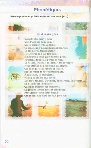Phonétique.
Lisez le poème et prêtez attention aux sons [e, 3]
* №
De N
i beaux yeux
Quoi de plus merveilleux
Que d’voir ses deux yeux !
Qu'ils soient verts ou bleus,
Ce sont ceux qui nous rendent heureux.
Le premier regard d’amour,
Reste forgé en nous toujours.
Malheureux celui qui n’observe plus,
Pourtant, tout est à portée de vue.
La nature, les amis, la famille, les paysages
Nous offrent les plus beaux avantages.
Ces deux perles savamment irisées,
Sont le reflet de notre personnalité.
À eux seuls, ils traduisent
Nos émotions les plus vives.
Des mots tendres, un baiser, une caresse, un sourire
Ils s’illuminent de plaisir.
Quand la tristesse les assombrit,
De grosses larmes coulent sans bruit.
Protégeons-les de notre mieux
Car ce sont nos biens les plus précieux.
30
 