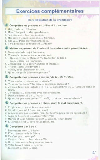 Exercices complémentaires
R écapitulation de la gram m aire
A Complétez les phrases en utilisant à / a u /e n .
1. Moi, j’habite ... Ukraine.
2. Mon frère part ... Mexique demain.
3. Son père e st... Iran en mission.
4. Mes amis viennent chez moi ... Ukraine.
5. Elle va ... Paris mercredi prochain.
6. Il y a beaucoup de touristes ... France.
Z. Mettez au présent de l’indicatif les verbes entre parenthèses.
1. Mes amis (habiter) à Bordeaux.
2. Vous (aller) avec nous au restaurant.
3. - Qu’est-ce que tu (faire) ? Tu (regarder) la télé ?
- Non, je (lire) un magazine.
4. Je (pouvoir) déjà parler anglais et français.
5. - Vous (faire) vos devoirs ?
- Non, nous (écrire) un article.
6. Qu’est-ce qu’ils (dire) ces garçons ?
3. Complétez les phrases avec du / de la / de I’/d e s .
1. Vous voulez ... poisson ou ... viande ?
2. Tu as encore faim ? Tu veux ... gâteau au chocolat ?
3. Je vais faire une salade : il y a ... concombres et ... tomates dans le
frigo.
4. Je voudrais ... confiture avec mes croissants.
5. Pour le dessert il y a ... fruits.
6. Qu’est-ce que vous prenez ? ... café, ... thé ou ... eau minérale ?
4*. Complétez les phrases en choisissant le mot qui convient.
1. Virginie e st... amie, (mes, ma, mon)
2. Où est... journal ? (mes, ma, mon)
3. Je ne connais pas ... amies, (ton, ta, tes) Tu peux me les présenter ?
4. À quelle heure est ... avion, (votre, vos)
5. Maryse et Jean-Claude, ce sont... voisins, (leur, leurs)
6. L’Ukraine c’e st... pays natal, (mon, ma)
3. Complétez par à ou a.
1. Les enfants vont... l’école.
2. Elle ... toujours de la fièvre.
3. Ce n’est pas ... mon goût.
4. Ce sportif était... bout de souffle.
5. On ... pour voisin des gens charmants.
6. Votre travail laisse ... désirer.
7. Elles sont venues ... pied.
3/
 