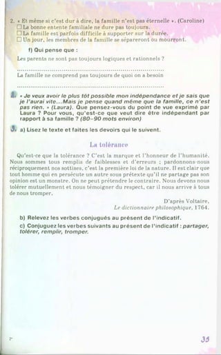 2. « Et même si c’est dur à dire, la famille n’est pas éternelle *. (Caroline)
□ La bonne entente familiale ne dure pas toujours.
□ La famille est parfois difficile à supporter sur la durée.
□ Un jour, les membres de la famille se sépareront ou mourront.
f) Qui pense que :
Les parents ne sont pas toujours logiques et rationnels ?
La famille ne comprend pas toujours de quoi on a besoin
t» « Je veux avoir le plus tôt possible mon indépendance et je sais que
je l ’aurai vite...M ais je pense quand même que la famille, ce n ’est
pas rien. » (Laura). Que pensez-vous du point de vue exprimé par
Laura ? Pour vous, qu’est-ce que veut dire être indépendant par
rapport à sa famille ? (8 0 -9 0 mots environ)
3> a) Lisez le texte et faites les devoirs qui le suivent.
Lit tolérance
Qu’est-ce que la tolérance ? C’est la marque et l’honneur de l’humanité.
Nous sommes tous remplis de faiblesses et d’erreurs ; pardonnons-nous
réciproquement nos sottises, c’est la première loi de la nature. Il est clair que
tout homme qui en persécute un autre sous prétexte qu’il ne partage pas son
opinion est un monstre. On ne peut prétendre le contraire. Nous devons nous
tolérer mutuellement et nous témoigner du respect, car il nous arrive à tous
de nous tromper.
D’après Voltaire,
Le dictionnaire philosophique, 1764.
b) Relevez les verbes conjugués au présent de l’indicatif.
c) Conjuguez les verbes suivants au présent de l’indicatif :partager,
tolérer, remplir, tromper.
33
2*
 