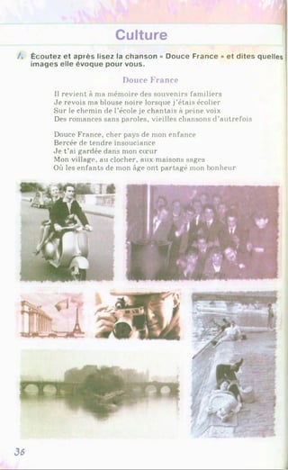 Culture
/ . Écoutez et après lisez la chanson « Douce France » et dites quelles
images elle évoque pour vous.
Douce France
Il revient à ma mémoire des souvenirs familiers
Je revois ma blouse noire lorsque j’étais écolier
Sur le chemin de l’école je chantais à peine voix
Des romances sans paroles, vieilles chansons d’autrefois
Douce France, cher pays de mon enfance
Bercée de tendre insouciance
Je t’ai gardée dans mon cœur
Mon village, au clocher, aux maisons sages
Où les enfants de mon âge ont partagé mon bonheur
36
 