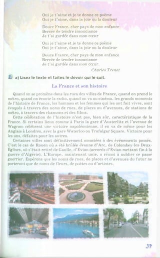 Oui je t’aime et je te donne ce poème
Oui je t’aime, dans la joie ou la douleur
Douce France, cher pays de mon enfance
Bercée de tendre insouciance
Je t’ai gardée dans mon cœur
Oui je t’aime et je te donne ce poème
Oui je t’aime, dans la joie ou la douleur
Douce France, cher pays de mon enfance
Bercée de tendre insouciance
Je t’ai gardée dans mon cœur.
Charles Trenet
t . a) Lisez le texte et faites le devoir qui le suit.
La France et son histoire
Quand on se promène dans les rues des villes de France, quand on prend le
métro, quand on écoute la radio, quand on va au cinéma, les grands moments
de l’histoire de France, les hommes et les femmes qui les ont fait vivre, sont
évoqués à travers des noms de rues, de places ou d’avenues, de stations de
métro, à travers des chansons et des films.
Cette célébration de l’histoire n’est pas, bien sûr, caractéristique de la
France. Si certains lieux comme à Paris la gare d’Austerlitz et l’avenue de
Wagram célèbrent une victoire napoléonienne, il en va de même pour les
Anglais à Londres, avec la gare Waterloo ou Trafalgar Square. Victoire pour
les uns, défaites pour les autres.
Certaines villes sont définitivement associées à des événements passés.
C’est le cas de Rouen où a été brûlée Jeanne d’Arc, de Colombey-les-Deux-
Églises, où s’était retiré de Gaulle, d’Évian (accords d’Évian mettant fin à la
guerre d’Algérie). L’Europe, maintenant unie, a réussi à oublier ce passé
guerrier. Espérons que les noms de rues, de places et d’avenues du futur ne
porteront que de noms de fleurs, de poètes ou d’artistes.
3f
 