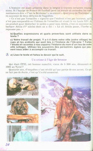 L’histoire est aussi présente dans la langue à travers certaines expres-f
sions. Si l’équipe de France de football perd un match on entendra les com-j
mentateurs dire « C’est la Bérézina ! * ou encore « Quel coup de Trafalgar !»
en souvenir de deux défaites de Napoléon.
« Ce n’est pas Versailles * signifie que l’endroit n’est pas luxueux, qu’il I
n’est pas comparable au Château de Versailles où vivait le roi Ixwis XIV. Sif
un produit pour désherber le jardin a pour nom Attila, c’est en souvenir dul
barbare Attila (Ve siècle) dont on a dit : * Là où Attila passe, l’herbe ne
repousse pas. *
b) Quelles expressions et quels proverbes sont utilisés dans ce
texte ?
c) Votre travail de projet. Y a-t-il dans votre ville (votre village) les
rues et les endroits qui sont liés à l’histoire de l’Ukraine ? Faites
l’étude et racontez à vos copains l’histoire du nom d ’un lieu de votre
ville (village). Utilisez les souvenirs des personnes âgées qui peu­
vent vous aider à accomplir ce travail.
J. a) Lisez le texte et faites le devoir qui le suit.
Un crime à l'âge de bronze
Qui était ÖTZI, cet homme momifié, vieux de 5 300 ans, découvert en
1991 au Tyrol ?
Quatorze ans, d’enquêtes n’ont révélé qu’une partie de son secret. Ce qui
ne fait pas de doute, c’est qu’il a été assassiné.
 
