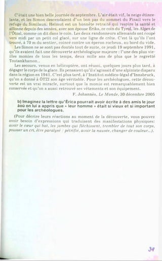 C’était une bien belle journée de septembre. L’air était vif, la neige étince­
lante, et les Simon descendaient d’un bon pas du sommet du Finail vers le
refuge du Similaun. Helmut est un honnête retraité qui respire la santé et
sillonne depuis des années, avec son épouse Érika, ce coin du Tyrol, les Alpes de
l’ôtzal, comme on dit dans le coin. Les deux randonneurs allemands ont coupé
vers midi par un petit col glacé, sur une ligne de crête. C’est là qu’ils l’ont
trouvé, à 70 m du sentier, coincé contre un éperon rocheux, au bord du vide.
Les Simon ne se sont pas doutés tout de suite, ce jeudi 19 septembre 1991,
qu’ils avaient fait une découverte archéologique majeure : l’une des plus vie­
illes momies de tous les temps, deux mille ans de plus que le regretté
Toutankhamon..
Les secours, venus en hélicoptère, ont réussi, quelques jours plus tard, à
dégager lecorps de la glace. Ils pensaient qu’il s’agissait d’une alpiniste disparu
dans la région en 1941. C’est plus tard, à l’Institut médico-légal d’Innsbruck,
qu’on a donné à ÖTZI son âge véritable. Pour les archéologues, cette décou­
verte est un vrai miracle, surtout que la momie est remarquablement bien
conservée et qu’on a aussi retrouvé ses vêtements et son équipement.
F. Johannès, Le Monde. 30 décembre 2005
b) Imaginez la lettre qu’Érica pourrait avoir écrite à des amis le jour
àoù on lui a appris que « leur homme » était si vieux et si important
pour les archéologues.
(Pour décrire leurs réactions au moment de la découverte, vous pouvez
avoir besoin d’expressions qui traduisent des manifestations physiques:
avoir le cœur qui bat. les jambes qui fléchissent, trembler de tout son corps,
pousser un cri, être paralysé / pétrifié, avoir la nausée, changer de couleur...).
 